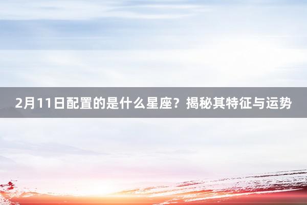 2月11日配置的是什么星座？揭秘其特征与运势